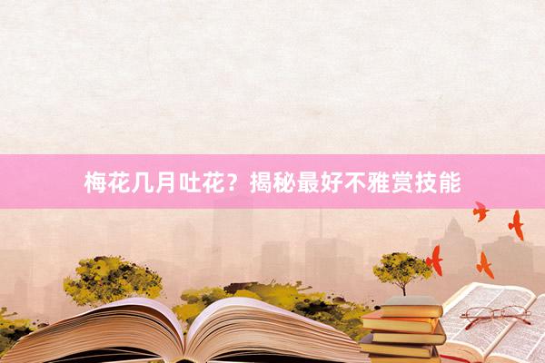 梅花几月吐花？揭秘最好不雅赏技能
