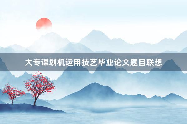 大专谋划机运用技艺毕业论文题目联想